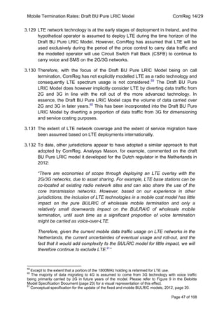 Mobile Termination Rates: Draft BU Pure LRIC Model ComReg 14/29 
Page 47 of 108 
3.129 LTE network technology is at the early stages of deployment in Ireland, and the hypothetical operator is assumed to deploy LTE during the time horizon of the Draft BU Pure LRIC Model. However, ComReg has assumed that LTE will be used exclusively during the period of the price control to carry data traffic and the modelled operator will use Circuit Switch Fall Back (CSFB) to continue to carry voice and SMS on the 2G/3G networks. 
3.130 Therefore, with the focus of the Draft BU Pure LRIC Model being on call termination, ComReg has not explicitly modelled LTE as a radio technology and consequently LTE spectrum usage is not considered.59 The Draft BU Pure LRIC Model does however implicitly consider LTE by diverting data traffic from 2G and 3G in line with the roll out of the more advanced technology. In essence, the Draft BU Pure LRIC Model caps the volume of data carried over 2G and 3G in later years.60 This has been incorporated into the Draft BU Pure LRIC Model by diverting a proportion of data traffic from 3G for dimensioning and service costing purposes. 
3.131 The extent of LTE network coverage and the extent of service migration have been assumed based on LTE deployments internationally. 
3.132 To date, other jurisdictions appear to have adopted a similar approach to that adopted by ComReg. Analysys Mason, for example, commented on the draft BU Pure LRIC model it developed for the Dutch regulator in the Netherlands in 2012: 
“There are economies of scope through deploying an LTE overlay with the 2G/3G networks, due to asset sharing. For example, LTE base stations can be co-located at existing radio network sites and can also share the use of the core transmission networks. However, based on our experience in other jurisdictions, the inclusion of LTE technologies in a mobile cost model has little impact on the pure BULRIC of wholesale mobile termination and only a relatively small downwards impact on the BULRAIC of wholesale mobile termination, until such time as a significant proportion of voice termination might be carried as voice-over-LTE. 
Therefore, given the current mobile data traffic usage on LTE networks in the Netherlands, the current uncertainties of eventual usage and roll-out, and the fact that it would add complexity to the BULRIC model for little impact, we will therefore continue to exclude LTE.61” 
59 Except to the extent that a portion of the 1800MHz holding is refarmed for LTE use. 
60 The majority of data migrating to 4G is assumed to come from 3G technology with voice traffic being primarily carried by 2G in future years of the model. Please refer to Figure 9 in the Deloitte Model Specification Document (page 23) for a visual representation of this effect. 
61 Conceptual specification for the update of the fixed and mobile BULRIC models, 2012, page 20.  