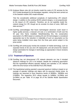 Mobile Termination Rates: Draft BU Pure LRIC Model ComReg 14/29 
Page 48 of 108 
3.133 Analysys Mason also did not directly model the costs of LTE services for the 2013 model developed for the Norwegian regulator, noting that work carried out in the Swedish mobile LRIC model indicates: 
“that the considerable additional complexity of implementing LTE network design, in addition to the existing 2G/3G network designs, is not proportionate to the impact of LTE networks. Therefore, we do not explicitly model the network design for LTE, though we do consider its share of voice, SMS and data services.62” 
3.134 ComReg acknowledges that future technological advances could result in higher quality services, a reduced unit cost, or a combination of both over the 30 year time frame modelled. Notwithstanding this, the conservative assumption of a MEA based on existing 2G and 3G technologies is considered appropriate due to the reduction in materiality of such an assumption as the years being modelled move away from the three year period subject to the price control. 
3.135 ComReg will continuously monitor the evolution of mobile technology, such as expected trends of 2G use and LTE deployment, and will amend the network design parameters for changes in technology as appropriate in future revisions of the model. 
3.7.5 Treatment of Spectrum 
3.136 ComReg has not dimensioned LTE network elements nor has it included spectrum holdings for LTE in its analysis, despite the underlying assumption that the hypothetical efficient operator deploys and operates a LTE network within the time horizon of the Draft BU Pure LRIC Model. 
3.137 The hypothetical existing operator‟s assumed spectrum holding is based on an average of operator holdings and aligns with its assumed market share. Its holdings are assumed to have frequency bands of 900MHz, 1800MHz and 2100MHz. The respective 2013 values equate to 2x9MHz, 2x15MHz and 2x15MHz as per Table 16 at page 38 of the Deloitte Model Specification Document. 
62 Model documentation for the Norwegian Posts and Telecommunications Authority, page 27.  