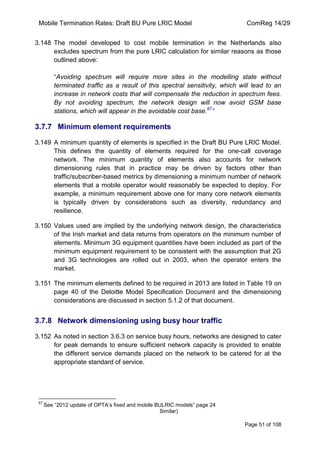 Mobile Termination Rates: Draft BU Pure LRIC Model ComReg 14/29 
Page 51 of 108 
3.148 The model developed to cost mobile termination in the Netherlands also excludes spectrum from the pure LRIC calculation for similar reasons as those outlined above: 
“Avoiding spectrum will require more sites in the modelling state without terminated traffic as a result of this spectral sensitivity, which will lead to an increase in network costs that will compensate the reduction in spectrum fees. By not avoiding spectrum, the network design will now avoid GSM base stations, which will appear in the avoidable cost base.67” 
3.7.7 Minimum element requirements 
3.149 A minimum quantity of elements is specified in the Draft BU Pure LRIC Model. This defines the quantity of elements required for the one-call coverage network. The minimum quantity of elements also accounts for network dimensioning rules that in practice may be driven by factors other than traffic/subscriber-based metrics by dimensioning a minimum number of network elements that a mobile operator would reasonably be expected to deploy. For example, a minimum requirement above one for many core network elements is typically driven by considerations such as diversity, redundancy and resilience. 
3.150 Values used are implied by the underlying network design, the characteristics of the Irish market and data returns from operators on the minimum number of elements. Minimum 3G equipment quantities have been included as part of the minimum equipment requirement to be consistent with the assumption that 2G and 3G technologies are rolled out in 2003, when the operator enters the market. 
3.151 The minimum elements defined to be required in 2013 are listed in Table 19 on page 40 of the Deloitte Model Specification Document and the dimensioning considerations are discussed in section 5.1.2 of that document. 
3.7.8 Network dimensioning using busy hour traffic 
3.152 As noted in section 3.6.3 on service busy hours, networks are designed to cater for peak demands to ensure sufficient network capacity is provided to enable the different service demands placed on the network to be catered for at the appropriate standard of service. 
67 See “2012 update of OPTA‟s fixed and mobile BULRIC models” page 24 Similar)  