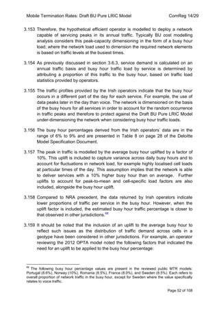 Mobile Termination Rates: Draft BU Pure LRIC Model ComReg 14/29 
Page 52 of 108 
3.153 Therefore, the hypothetical efficient operator is modelled to deploy a network capable of servicing peaks in its annual traffic. Typically BU cost modelling analysis considers this peak-capacity dimensioning in the form of a busy hour load; where the network load used to dimension the required network elements is based on traffic levels at the busiest times. 
3.154 As previously discussed in section 3.6.3, service demand is calculated on an annual traffic basis and busy hour traffic load by service is determined by attributing a proportion of this traffic to the busy hour, based on traffic load statistics provided by operators. 
3.155 The traffic profiles provided by the Irish operators indicate that the busy hour occurs in a different part of the day for each service. For example, the use of data peaks later in the day than voice. The network is dimensioned on the basis of the busy hours for all services in order to account for the random occurrence in traffic peaks and therefore to protect against the Draft BU Pure LRIC Model under-dimensioning the network when considering busy hour traffic loads. 
3.156 The busy hour percentages derived from the Irish operators‟ data are in the range of 6% to 9% and are presented in Table 8 on page 28 of the Deloitte Model Specification Document. 
3.157 The peak in traffic is modelled by the average busy hour uplifted by a factor of 10%. This uplift is included to capture variance across daily busy hours and to account for fluctuations in network load, for example highly localised cell loads at particular times of the day. This assumption implies that the network is able to deliver services with a 10% higher busy hour than on average. Further uplifts to account for peak-to-mean and cell-specific load factors are also included, alongside the busy hour uplift. 
3.158 Compared to NRA precedent, the data returned by Irish operators indicate lower proportions of traffic per service in the busy hour. However, when the uplift factor is included, the estimated busy hour traffic percentage is closer to that observed in other jurisdictions.68 
3.159 It should be noted that the inclusion of an uplift to the average busy hour to reflect such issues as the distribution of traffic demand across cells in a geotype have been considered in other jurisdictions. For example, an operator reviewing the 2012 OPTA model noted the following factors that indicated the need for an uplift to be applied to the busy hour percentage: 
68 The following busy hour percentage values are present in the reviewed public MTR models: Portugal (8.6%), Norway (10%), Romania (8.5%), France (8.0%), and Sweden (8.5%). Each refers to overall proportion of network traffic in the busy hour, except for Sweden where the value specifically relates to voice traffic.  