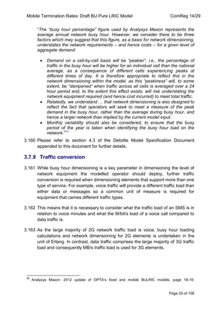 Mobile Termination Rates: Draft BU Pure LRIC Model ComReg 14/29 
Page 53 of 108 
“The “busy hour percentage” figure used by Analysys Mason represents the average annual network busy hour. However, we consider there to be three factors which may suggest that this figure, as a basis for network dimensioning, understates the network requirements – and hence costs – for a given level of aggregate demand: 
Demand on a cell-by-cell basis will be “peakier”, i.e., the percentage of traffic in the busy hour will be higher for an individual cell than the national average, as a consequence of different cells experiencing peaks at different times of day. It is therefore appropriate to reflect this in the network dimensioning within the model, as this “peakiness” will, to some extent, be “dampened” when traffic across all cells is averaged over a 24 hour period and, to the extent this effect exists, will risk understating the network equipment required (and hence cost incurred) to meet total traffic. Relatedly, we understand … that network dimensioning is also designed to reflect the fact that operators will seek to meet a measure of the peak demand in the busy hour, rather than the average during busy hour, and hence a larger network than implied by the current model input. Monthly variability should also be considered, to ensure that the busy period of the year is taken when identifying the busy hour load on the network.69” 
3.160 Please refer to section 4.3 of the Deloitte Model Specification Document appended to this document for further details. 
3.7.9 Traffic conversion 
3.161 While busy hour dimensioning is a key parameter in dimensioning the level of network equipment the modelled operator should deploy, further traffic conversion is required when dimensioning elements that support more than one type of service. For example, voice traffic will provide a different traffic load than either data or messages so a common unit of measure is required for equipment that carries different traffic types. 
3.162 This means that it is necessary to consider what the traffic load of an SMS is in relation to voice minutes and what the M/bit/s load of a voice call compared to data traffic is. 
3.163 As the large majority of 2G network traffic load is voice, busy hour loading calculations and network dimensioning for 2G elements is undertaken in the unit of Erlang. In contrast, data traffic comprises the large majority of 3G traffic load and consequently MB/s traffic load is used for 3G elements. 
69 Analysys Mason: 2012 update of OPTA‟s fixed and mobile BULRIC models, page 18-19:  