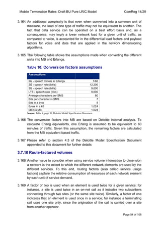 Mobile Termination Rates: Draft BU Pure LRIC Model ComReg 14/29 
Page 54 of 108 
3.164 An additional complexity is that even when converted into a common unit of measure, the load of one type of traffic may not be equivalent to another. The fact that data service can be operated on a best effort basis and, as a consequence, may imply a lower network load for a given unit of traffic, as compared to voice, is accounted for in the differential load factors and payload factors for voice and data that are applied in the network dimensioning algorithms. 
3.165 The following table shows the assumptions made when converting the different units into MB and Erlangs. 
Table 10: Conversion factors assumptions Assumptions 
2G - speech minute in Erlangs 
1/60 
2G - speech rate (bit/s) 
12,200 
3G - speech rate (bit/s) 
9,600 
LTE - speech rate (bit/s) 
9,600 
Average characters per SMS 
80 
Bits per character in SMS 
7 
Bits in a byte 
8 
Bytes in a kB 
1,024 
kB in a MB 
1,024 
Source: Table 9, page 30, Deloitte Model Specification Document. 
3.166 The conversion factors into MB are based on Deloitte internal analysis. To calculate Erlang equivalents, one Erlang is assumed to be equivalent to 60 minutes of traffic. Given this assumption, the remaining factors are calculated from the MB equivalent based traffic. 
3.167 Please refer to section 4.3 of the Deloitte Model Specification Document appended to this document for further details 
3.7.10 Route-factored volumes 
3.168 Another issue to consider when using service volume information to dimension a network is the extent to which the different network elements are used by the different services. To this end, routing factors (also called service usage factors) capture the relative consumption of resources of each network element by each unit of service demand. 
3.169 A factor of two is used when an element is used twice for a given service; for instance, a site is used twice in an on-net call as it includes two subscribers connecting through two sites (or the same site twice). Similarly, a factor of one indicates that an element is used once in a service; for instance a terminating call uses one site only, since the origination of the call is carried over a site from another operator.  