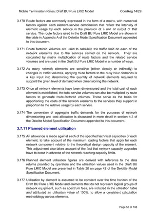 Mobile Termination Rates: Draft BU Pure LRIC Model ComReg 14/29 
Page 55 of 108 
3.170 Route factors are commonly expressed in the form of a matrix, with numerical factors against each element-service combination that reflect the intensity of element usage by each service in the provision of a unit of output of that service. The route factors used in the Draft BU Pure LRIC Model are shown in the table in Appendix A of the Deloitte Model Specification Document appended to this document. 
3.171 Route factored volumes are used to calculate the traffic load on each of the network elements due to the services carried on the network. They are calculated by matrix multiplication of route factors and the related service volumes and are used in the Draft BU Pure LRIC Model in a number of ways. 
3.172 As many network elements are sensitive (either directly or indirectly) to changes in traffic volumes, applying route factors to the busy hour demands is a key input into determining the quantity of network elements required to support the given level of demand when dimensioning the network. 
3.173 Once all network elements have been dimensioned and the total cost of each element is established, the total service volumes can also be multiplied by route factors to generate route-factored volumes. These serve as the basis for apportioning the costs of the network elements to the services they support in proportion to the relative usage by each service. 
3.174 The conversion of aggregate traffic demands for the purposes of network dimensioning and cost allocation is discussed in more detail in section 4.3 of the Deloitte Model Specification Document appended to this document. 
3.7.11 Planned element utilisation 
3.175 An allowance is made against each of the specified technical capacities of each element, to take account of the maximum loading factors that apply for each network component relative to the theoretical design capacity of the element. This adjustment also takes account of the fact that network capacity upgrades have to occur in advance of the network reaching capacity limits. 
3.176 Planned element utilisation figures are derived with reference to the data returns provided by operators and the utilisation values used in the Draft BU Pure LRIC Model are presented in Table 20 on page 42 of the Deloitte Model Specification Document. 
3.177 Utilisation by element is assumed to be constant over the time horizon of the Draft BU Pure LRIC Model and elements that do not represent logical groups of network equipment, such as spectrum fees, are included in the utilisation table and attributed an utilisation value of 100%, to allow a consistent calculation methodology across elements.  