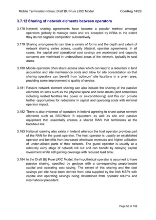 Mobile Termination Rates: Draft BU Pure LRIC Model ComReg 14/29 
Page 56 of 108 
3.7.12 Sharing of network elements between operators 
3.178 Network sharing agreements have become a popular method amongst operators globally to manage costs and are accepted by NRAs to the extent they do not degrade competition substantively. 
3.179 Sharing arrangements can take a variety of forms and the depth and extent of network sharing varies across, usually bilateral, operator agreements. In all cases, the capital and operational cost savings are maximised and capacity concerns are minimised in underutilised areas of the network, typically in rural areas. 
3.180 Mobile operators often share access sites which can lead to a reduction in land acquisition and site maintenance costs and allow for site consolidation so that sharing operators can benefit from „optimum‟ site locations in a given area, providing some improvement to quality of service. 
3.181 Passive network element sharing can also include the sharing of the passive elements on sites such as the physical space and radio masts (and sometimes including related facilities like power or air-conditioning) and this can provide further opportunities for reductions in capital and operating costs with minimal operator impact. 
3.182 There is also evidence of operators in Ireland agreeing to share active network elements such as BSC/Node B equipment as well as site and passive equipment that essentially creates a shared RAN that terminates at the backhaul link. 
3.183 National roaming also exists in Ireland whereby the host operator provides part of the RAN for the guest operator. The host operator is usually an established operator and benefits from increased wholesale revenues and higher utilisation of under-utilised parts of their network. The guest operator is usually at a relatively early stage of network roll out and can benefit by delaying capital investment whilst still gaining coverage with reduced lead time. 
3.184 In the Draft BU Pure LRIC Model, the hypothetical operator is assumed to have passive sharing, specified by geotype with a corresponding proportionate capital and operating cost saving. The extent of this sharing and the cost savings per site have been derived from data supplied by the Irish MSPs with capital and operating savings being determined from operator returns and international precedent.  