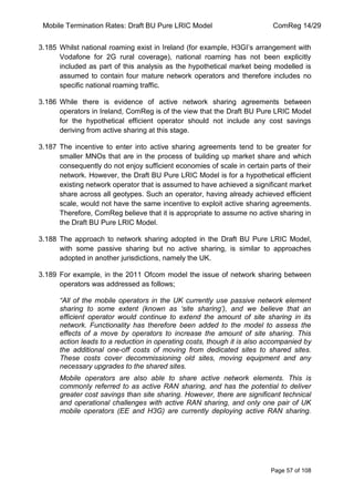 Mobile Termination Rates: Draft BU Pure LRIC Model ComReg 14/29 
Page 57 of 108 
3.185 Whilst national roaming exist in Ireland (for example, H3GI‟s arrangement with Vodafone for 2G rural coverage), national roaming has not been explicitly included as part of this analysis as the hypothetical market being modelled is assumed to contain four mature network operators and therefore includes no specific national roaming traffic. 
3.186 While there is evidence of active network sharing agreements between operators in Ireland, ComReg is of the view that the Draft BU Pure LRIC Model for the hypothetical efficient operator should not include any cost savings deriving from active sharing at this stage. 
3.187 The incentive to enter into active sharing agreements tend to be greater for smaller MNOs that are in the process of building up market share and which consequently do not enjoy sufficient economies of scale in certain parts of their network. However, the Draft BU Pure LRIC Model is for a hypothetical efficient existing network operator that is assumed to have achieved a significant market share across all geotypes. Such an operator, having already achieved efficient scale, would not have the same incentive to exploit active sharing agreements. Therefore, ComReg believe that it is appropriate to assume no active sharing in the Draft BU Pure LRIC Model. 
3.188 The approach to network sharing adopted in the Draft BU Pure LRIC Model, with some passive sharing but no active sharing, is similar to approaches adopted in another jurisdictions, namely the UK. 
3.189 For example, in the 2011 Ofcom model the issue of network sharing between operators was addressed as follows; 
“All of the mobile operators in the UK currently use passive network element sharing to some extent (known as „site sharing‟), and we believe that an efficient operator would continue to extend the amount of site sharing in its network. Functionality has therefore been added to the model to assess the effects of a move by operators to increase the amount of site sharing. This action leads to a reduction in operating costs, though it is also accompanied by the additional one-off costs of moving from dedicated sites to shared sites. These costs cover decommissioning old sites, moving equipment and any necessary upgrades to the shared sites. 
Mobile operators are also able to share active network elements. This is commonly referred to as active RAN sharing, and has the potential to deliver greater cost savings than site sharing. However, there are significant technical and operational challenges with active RAN sharing, and only one pair of UK mobile operators (EE and H3G) are currently deploying active RAN sharing.  