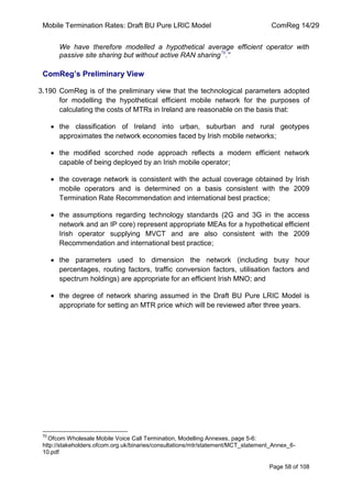 Mobile Termination Rates: Draft BU Pure LRIC Model ComReg 14/29 
Page 58 of 108 
We have therefore modelled a hypothetical average efficient operator with passive site sharing but without active RAN sharing70.” 
ComReg’s Preliminary View 
3.190 ComReg is of the preliminary view that the technological parameters adopted for modelling the hypothetical efficient mobile network for the purposes of calculating the costs of MTRs in Ireland are reasonable on the basis that: the classification of Ireland into urban, suburban and rural geotypes approximates the network economies faced by Irish mobile networks; the modified scorched node approach reflects a modern efficient network capable of being deployed by an Irish mobile operator; the coverage network is consistent with the actual coverage obtained by Irish mobile operators and is determined on a basis consistent with the 2009 Termination Rate Recommendation and international best practice; the assumptions regarding technology standards (2G and 3G in the access network and an IP core) represent appropriate MEAs for a hypothetical efficient Irish operator supplying MVCT and are also consistent with the 2009 Recommendation and international best practice; the parameters used to dimension the network (including busy hour percentages, routing factors, traffic conversion factors, utilisation factors and spectrum holdings) are appropriate for an efficient Irish MNO; and the degree of network sharing assumed in the Draft BU Pure LRIC Model is appropriate for setting an MTR price which will be reviewed after three years. 
70 Ofcom Wholesale Mobile Voice Call Termination, Modelling Annexes, page 5-6: http://stakeholders.ofcom.org.uk/binaries/consultations/mtr/statement/MCT_statement_Annex_6- 10.pdf  