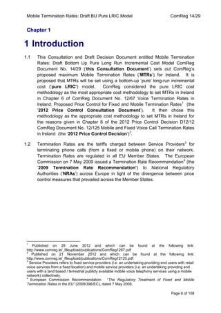 Mobile Termination Rates: Draft BU Pure LRIC Model ComReg 14/29 
Page 6 of 108 
Chapter 1 
1 Introduction 
1.1 This Consultation and Draft Decision Document entitled Mobile Termination Rates: Draft Bottom Up Pure Long Run Incremental Cost Model ComReg Document No. 14/29 („this Consultation Document‟) sets out ComReg‟s proposed maximum Mobile Termination Rates („MTRs‟) for Ireland. It is proposed that MTRs will be set using a bottom-up „pure‟ long-run incremental cost („pure LRIC’) model. ComReg considered the pure LRIC cost methodology as the most appropriate cost methodology to set MTRs in Ireland in Chapter 6 of ComReg Document No. 12/67 Voice Termination Rates in Ireland: Proposed Price Control for Fixed and Mobile Termination Rates1 (the „2012 Price Control Consultation Document‟). It then chose this methodology as the appropriate cost methodology to set MTRs in Ireland for the reasons given in Chapter 6 of the 2012 Price Control Decision D12/12 ComReg Document No. 12/125 Mobile and Fixed Voice Call Termination Rates in Ireland (the „2012 Price Control Decision‟)2. 
1.2 Termination Rates are the tariffs charged between Service Providers3 for terminating phone calls (from a fixed or mobile phone) on their network. Termination Rates are regulated in all EU Member States. The European Commission on 7 May 2009 issued a Termination Rate Recommendation4 (the „2009 Termination Rate Recommendation’) to National Regulatory Authorities („NRAs‟) across Europe in light of the divergence between price control measures that prevailed across the Member States. 
1 Published on 28 June 2012 and which can be found at the following link: http://www.comreg.ie/_fileupload/publications/ComReg1267.pdf 
2 Published on 21 November 2012 and which can be found at the following link: http://www.comreg.ie/_fileupload/publications/ComReg12125.pdf. 
3 Service Providers refers to fixed service providers (i.e. an undertaking providing end users with retail voice services from a fixed location) and mobile service providers (i.e. an undertaking providing end users with a land based / terrestrial publicly available mobile voice telephony services using a mobile network) collectively. 
4 European Commission Recommendation: “The Regulatory Treatment of Fixed and Mobile Termination Rates in the EU” (2009/396/EC), dated 7 May 2009.  