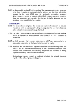 Mobile Termination Rates: Draft BU Pure LRIC Model ComReg 14/29 
Page 63 of 108 
3.204 As discussed in section 3.7.3, the costs of the coverage network are assumed to be fixed in relation to changes in traffic volumes and therefore will not be relevant to the pure LRIC cost for wholesale termination services. Nevertheless, a number of capacity-related RAN network elements including sites and equipment are sensitive to changes in traffic volumes and do contribute to the pure LRIC of termination. 
Core network 
3.205 The core network comprises the nodes and equipment necessary to provide the various services such as call routing, message transfer and internet access to the subscribers connected through the RAN. 
3.206 The 2009 Termination Rate Recommendation stipulates that the core network should be specified as NGN-based for the purposes of BU LRIC modelling of MTR costs. 
3.207 As Irish operators have modern networks, an all IP-core appears to be a reasonable assumption for the hypothetical operator to deploy. 
3.208 Moreover, it is assumed that a hypothetical network operator starting to roll out both 2G and 3G networks simultaneously in 2003 would have deployed core switches and transmission that are fully integrated and specified as being capable of switching both voice and data traffic. 
On this basis the core network is modelled to include the network elements depicted in the following network diagram. 
 