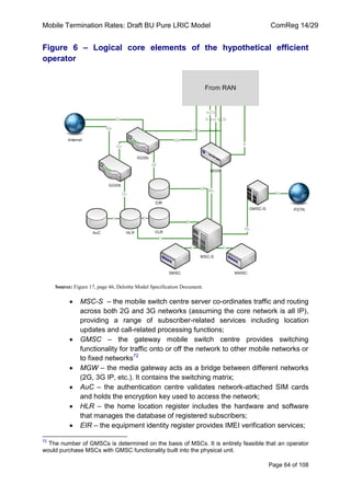 Mobile Termination Rates: Draft BU Pure LRIC Model ComReg 14/29 
Page 64 of 108 
Figure 6 – Logical core elements of the hypothetical efficient operator 
Source: Figure 17, page 46, Deloitte Model Specification Document. MSC-S – the mobile switch centre server co-ordinates traffic and routing across both 2G and 3G networks (assuming the core network is all IP), providing a range of subscriber-related services including location updates and call-related processing functions; GMSC – the gateway mobile switch centre provides switching functionality for traffic onto or off the network to other mobile networks or to fixed networks72 MGW – the media gateway acts as a bridge between different networks (2G, 3G IP, etc.). It contains the switching matrix; AuC – the authentication centre validates network-attached SIM cards and holds the encryption key used to access the network; HLR – the home location register includes the hardware and software that manages the database of registered subscribers; EIR – the equipment identity register provides IMEI verification services; 
72 The number of GMSCs is determined on the basis of MSCs. It is entirely feasible that an operator would purchase MSCs with GMSC functionality built into the physical unit.  