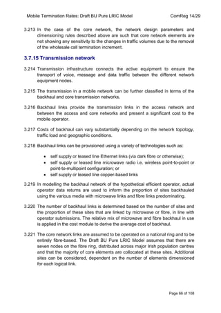 Mobile Termination Rates: Draft BU Pure LRIC Model ComReg 14/29 
Page 66 of 108 
3.213 In the case of the core network, the network design parameters and dimensioning rules described above are such that core network elements are not showing any sensitivity to the changes in traffic volumes due to the removal of the wholesale call termination increment. 
3.7.15 Transmission network 
3.214 Transmission infrastructure connects the active equipment to ensure the transport of voice, message and data traffic between the different network equipment nodes. 
3.215 The transmission in a mobile network can be further classified in terms of the backhaul and core transmission networks. 
3.216 Backhaul links provide the transmission links in the access network and between the access and core networks and present a significant cost to the mobile operator. 
3.217 Costs of backhaul can vary substantially depending on the network topology, traffic load and geographic conditions. 
3.218 Backhaul links can be provisioned using a variety of technologies such as: self supply or leased line Ethernet links (via dark fibre or otherwise); self supply or leased line microwave radio i.e. wireless point-to-point or point-to-multipoint configuration; or self supply or leased line copper-based links 
3.219 In modelling the backhaul network of the hypothetical efficient operator, actual operator data returns are used to inform the proportion of sites backhauled using the various media with microwave links and fibre links predominating. 
3.220 The number of backhaul links is determined based on the number of sites and the proportion of these sites that are linked by microwave or fibre, in line with operator submissions. The relative mix of microwave and fibre backhaul in use is applied in the cost module to derive the average cost of backhaul. 
3.221 The core network links are assumed to be operated on a national ring and to be entirely fibre-based. The Draft BU Pure LRIC Model assumes that there are seven nodes on the fibre ring, distributed across major Irish population centres and that the majority of core elements are collocated at these sites. Additional sites can be considered, dependent on the number of elements dimensioned for each logical link.  