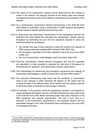 Mobile Termination Rates: Draft BU Pure LRIC Model ComReg 14/29 
Page 67 of 108 
3.222 The extent of the transmission network will be determined by the number of nodes in the network, the capacity required to link these nodes and network management decisions such as the degree of redundancy and protection of the network. 
3.223 As a consequence, transmission element dimensioning in the Draft BU Pure LRIC Model is undertaken using a combination of traffic demand assumptions and the results of network element dimensioning rules. 
3.224 In determining the transmission requirements for the hypothetical operator the Draft BU Pure LRIC Model first calculates the „downstream‟ network element throughput by estimating the port and link capacities required to serve the backhaul network by considering: the number and type of links required to serve the number and capacity of RAN network elements modelled (BTS, Node B, RNC, BSC, etc); the throughput capacities of the links required to serve the busy hour traffic profile; and the mix of transmission methodologies used to provision these links. 
3.225 Once the „downstream‟ network element throughput, port and link capacities are calculated it is then possible to calculate the next level of throughput for dimensioning the „upstream‟ core transmission network requirements. 
3.226 This methodology for determining the throughput requirement and capacity of transmission technologies is similar to those used in all other NRA models.73 
3.227 The assumed dimensioning rules mean that the sensitivity of transmission costs to any changes in traffic demands will depend on the extent that the number of nodes in the different parts of the network and the capacity required to link those nodes is impacted by that change in demand. 
3.228 For example, in the scenario where the hypothetical operator is not required to supply wholesale termination services, the RAN dimensioning rules could result in the Draft BU Pure LRIC Model estimating fewer sites and a reduction in the RAN equipment and capacity requirements. This will, in turn, lead to a reduction in the transmission requirements in the backhaul network with the associated changes in the costs of backhaul links contributing to the pure LRIC of wholesale termination. 
73 Various NRA models define differentiated transmission media mixes based on network technology and geotype classifications when dimensioning backhaul links. Examples include Portugal (ANACOM) and Romania (ANCOM). 
 