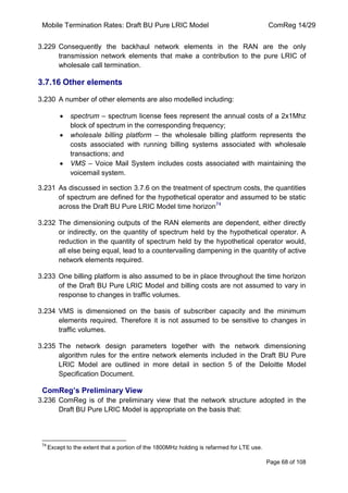 Mobile Termination Rates: Draft BU Pure LRIC Model ComReg 14/29 
Page 68 of 108 
3.229 Consequently the backhaul network elements in the RAN are the only transmission network elements that make a contribution to the pure LRIC of wholesale call termination. 
3.7.16 Other elements 
3.230 A number of other elements are also modelled including: spectrum – spectrum license fees represent the annual costs of a 2x1Mhz block of spectrum in the corresponding frequency; wholesale billing platform – the wholesale billing platform represents the costs associated with running billing systems associated with wholesale transactions; and VMS – Voice Mail System includes costs associated with maintaining the voicemail system. 
3.231 As discussed in section 3.7.6 on the treatment of spectrum costs, the quantities of spectrum are defined for the hypothetical operator and assumed to be static across the Draft BU Pure LRIC Model time horizon74 
3.232 The dimensioning outputs of the RAN elements are dependent, either directly or indirectly, on the quantity of spectrum held by the hypothetical operator. A reduction in the quantity of spectrum held by the hypothetical operator would, all else being equal, lead to a countervailing dampening in the quantity of active network elements required. 
3.233 One billing platform is also assumed to be in place throughout the time horizon of the Draft BU Pure LRIC Model and billing costs are not assumed to vary in response to changes in traffic volumes. 
3.234 VMS is dimensioned on the basis of subscriber capacity and the minimum elements required. Therefore it is not assumed to be sensitive to changes in traffic volumes. 
3.235 The network design parameters together with the network dimensioning algorithm rules for the entire network elements included in the Draft BU Pure LRIC Model are outlined in more detail in section 5 of the Deloitte Model Specification Document. 
ComReg’s Preliminary View 
3.236 ComReg is of the preliminary view that the network structure adopted in the Draft BU Pure LRIC Model is appropriate on the basis that: 
74 Except to the extent that a portion of the 1800MHz holding is refarmed for LTE use.  