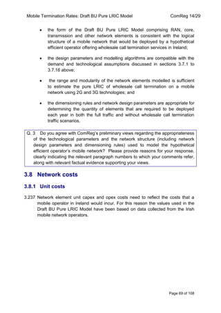 Mobile Termination Rates: Draft BU Pure LRIC Model ComReg 14/29 
Page 69 of 108 
the form of the Draft BU Pure LRIC Model comprising RAN, core, transmission and other network elements is consistent with the logical structure of a mobile network that would be deployed by a hypothetical efficient operator offering wholesale call termination services in Ireland; the design parameters and modelling algorithms are compatible with the demand and technological assumptions discussed in sections 3.7.1 to 3.7.16 above; the range and modularity of the network elements modelled is sufficient to estimate the pure LRIC of wholesale call termination on a mobile network using 2G and 3G technologies; and the dimensioning rules and network design parameters are appropriate for determining the quantity of elements that are required to be deployed each year in both the full traffic and without wholesale call termination traffic scenarios. 
Q. 3 Do you agree with ComReg‟s preliminary views regarding the appropriateness of the technological parameters and the network structure (including network design parameters and dimensioning rules) used to model the hypothetical efficient operator‟s mobile network? Please provide reasons for your response, clearly indicating the relevant paragraph numbers to which your comments refer, along with relevant factual evidence supporting your views. 
3.8 Network costs 
3.8.1 Unit costs 
3.237 Network element unit capex and opex costs need to reflect the costs that a mobile operator in Ireland would incur. For this reason the values used in the Draft BU Pure LRIC Model have been based on data collected from the Irish mobile network operators.  