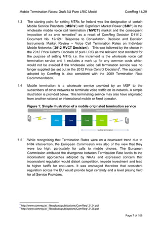 Mobile Termination Rates: Draft BU Pure LRIC Model ComReg 14/29 
Page 7 of 108 
1.3 The starting point for setting MTRs for Ireland was the designation of certain Mobile Service Providers („MSPs’) with Significant Market Power („SMP‟) in the wholesale mobile voice call termination („MVCT‟) market and the consequent imposition of ex ante remedies5 as a result of ComReg Decision D11/12, Document No. 12/124: Response to Consultation, Decision and Decision Instruments Market Review – Voice Call Termination Rates on Individual Mobile Networks („2012 MVCT Decision‟). This was followed by the choice in the 2012 Price Control Decision of pure LRIC as the relevant cost standard for the purpose of setting MTRs i.e. the increment is the wholesale voice call termination service and it excludes a mark up for any common costs which would not be avoided if the wholesale voice call termination service was no longer supplied (as set out in the 2012 Price Control Decision)6. The approach adopted by ComReg is also consistent with the 2009 Termination Rate Recommendation. 
1.4 Mobile termination is a wholesale service provided by an MSP to the subscribers of other networks to terminate voice traffic on its network. A simple illustration is provided below. This terminating service may also have originated from another national or international mobile or fixed operator. 
Figure 1: Simple illustration of a mobile originated termination service 
1.5 While recognising that Termination Rates were on a downward trend due to NRA intervention, the European Commission was also of the view that they were too high, particularly for calls to mobile phones. The European Commission attributed the divergence between Termination Rate levels to the inconsistent approaches adopted by NRAs and expressed concern that inconsistent regulation would distort competition, impede investment and lead to higher tariffs for end-users. It was envisaged therefore that consistent regulation across the EU would provide legal certainty and a level playing field for all Service Providers. 
5 http://www.comreg.ie/_fileupload/publications/ComReg12124.pdf 
6 http://www.comreg.ie/_fileupload/publications/ComReg12125.pdf  