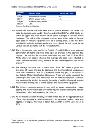 Mobile Termination Rates: Draft BU Pure LRIC Model ComReg 14/29 
Page 71 of 108 
Element code Element name Operator data used 
E04_003 
1800MHz spectrum fees 
N/A 
E04_004 
2100MHz spectrum fees 
N/A 
E04_005 
Wholesale billing platform 
E04_006 
VMS 
Source: ComReg and Deloitte 
3.239 Where Irish mobile operators were able to provide element unit capex cost data, the average costs used by ComReg in the Draft BU Pure LRIC Model are within the upper and lower bounds of the actual averages of the Irish mobile operators. The Irish mobile operators provided very limited data on the unit opex costs of network equipment and, as a consequence, a ratio has been specified to estimate unit opex costs as a proportion of the unit capex for the various network elements, with the ratio set at 20%. 
3.240 The unit capex site costs used in the Draft BU Pure LRIC Model are a weighted combination of macro and micro sites types as provided in the operator data request. As Irish mobile operators share sites and the Draft BU Pure LRIC Model allows for passive sharing, the average site costs were adjusted to reflect the effective cost saving available to Irish mobile operators due to site sharing75. 
3.241 The average unit costs used in the Draft BU Pure LRIC Model, together with the range of values provided by operators and the international comparisons have been included in Table 25 (Capex) and Table 26 (Opex) in section 6.1 of the Deloitte Model Specification Document. These unit costs represent the direct capex and opex costs associated with the network equipment. Mark-ups are subsequently applied to capture the costs of additional network support functions that are required to install, operate and maintain the equipment. 
3.242 The indirect mark-ups represent costs such as power consumption, device cooling and maintenance tools and costs incurred in provisioning the network elements modelled and supporting the network. 
3.243 As the mobile operators typically provided limited data on the appropriate level of mark-ups to apply to network equipment, an aggregate mark-up value was applied. For capex, this value is set at 40% and for opex the value is set at 20%. 
75 See section 6.1.2 of the Deloitte specification document for further information on the site costs used in the model.  