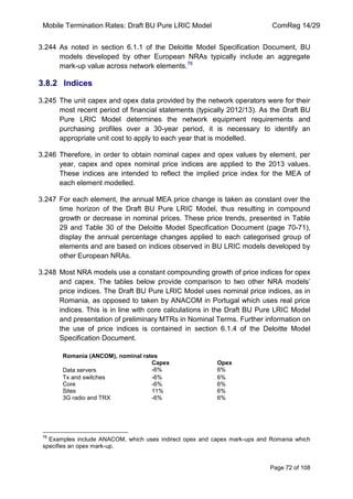 Mobile Termination Rates: Draft BU Pure LRIC Model ComReg 14/29 
Page 72 of 108 
3.244 As noted in section 6.1.1 of the Deloitte Model Specification Document, BU models developed by other European NRAs typically include an aggregate mark-up value across network elements.76 
3.8.2 Indices 
3.245 The unit capex and opex data provided by the network operators were for their most recent period of financial statements (typically 2012/13). As the Draft BU Pure LRIC Model determines the network equipment requirements and purchasing profiles over a 30-year period, it is necessary to identify an appropriate unit cost to apply to each year that is modelled. 
3.246 Therefore, in order to obtain nominal capex and opex values by element, per year, capex and opex nominal price indices are applied to the 2013 values. These indices are intended to reflect the implied price index for the MEA of each element modelled. 
3.247 For each element, the annual MEA price change is taken as constant over the time horizon of the Draft BU Pure LRIC Model, thus resulting in compound growth or decrease in nominal prices. These price trends, presented in Table 29 and Table 30 of the Deloitte Model Specification Document (page 70-71), display the annual percentage changes applied to each categorised group of elements and are based on indices observed in BU LRIC models developed by other European NRAs. 
3.248 Most NRA models use a constant compounding growth of price indices for opex and capex. The tables below provide comparison to two other NRA models‟ price indices. The Draft BU Pure LRIC Model uses nominal price indices, as in Romania, as opposed to taken by ANACOM in Portugal which uses real price indices. This is in line with core calculations in the Draft BU Pure LRIC Model and presentation of preliminary MTRs in Nominal Terms. Further information on the use of price indices is contained in section 6.1.4 of the Deloitte Model Specification Document. 
Romania (ANCOM), nominal rates 
Capex 
Opex 
Data servers 
-6% 
6% 
Tx and switches 
-6% 
6% 
Core 
-6% 
6% 
Sites 
11% 
6% 
3G radio and TRX 
-6% 
6% 
76 Examples include ANACOM, which uses indirect opex and capex mark-ups and Romania which specifies an opex mark-up. 
 