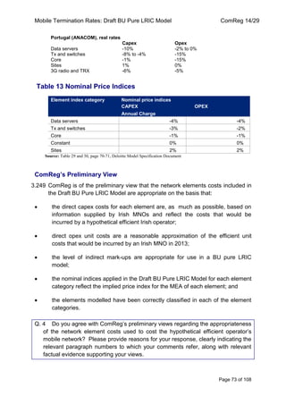 Mobile Termination Rates: Draft BU Pure LRIC Model ComReg 14/29 
Page 73 of 108 
Portugal (ANACOM), real rates 
Capex 
Opex 
Data servers 
-10% 
-2% to 0% 
Tx and switches 
-8% to -4% 
-15% 
Core 
-1% 
-15% 
Sites 
1% 
0% 
3G radio and TRX 
-6% 
-5% 
Table 13 Nominal Price Indices Element index category Nominal price indices CAPEX OPEX Annual Charge 
Data servers 
-4% 
-4% 
Tx and switches 
-3% 
-2% 
Core 
-1% 
-1% 
Constant 
0% 
0% 
Sites 
2% 
2% 
Source: Table 29 and 30, page 70-71, Deloitte Model Specification Document 
ComReg’s Preliminary View 
3.249 ComReg is of the preliminary view that the network elements costs included in the Draft BU Pure LRIC Model are appropriate on the basis that: the direct capex costs for each element are, as much as possible, based on information supplied by Irish MNOs and reflect the costs that would be incurred by a hypothetical efficient Irish operator; direct opex unit costs are a reasonable approximation of the efficient unit costs that would be incurred by an Irish MNO in 2013; the level of indirect mark-ups are appropriate for use in a BU pure LRIC model; the nominal indices applied in the Draft BU Pure LRIC Model for each element category reflect the implied price index for the MEA of each element; and the elements modelled have been correctly classified in each of the element categories. 
Q. 4 Do you agree with ComReg‟s preliminary views regarding the appropriateness of the network element costs used to cost the hypothetical efficient operator‟s mobile network? Please provide reasons for your response, clearly indicating the relevant paragraph numbers to which your comments refer, along with relevant factual evidence supporting your views.  