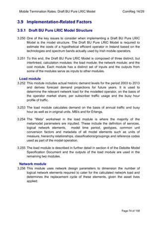 Mobile Termination Rates: Draft BU Pure LRIC Model ComReg 14/29 
Page 74 of 108 
3.9 Implementation-Related Factors 
3.9.1 Draft BU Pure LRIC Model Structure 
3.250 One of the key issues to consider when implementing a Draft BU Pure LRIC Model is the model structure. The Draft BU Pure LRIC Model is required to estimate the costs of a hypothetical efficient operator in Ireland based on the technologies and spectrum bands actually used by Irish mobile operators. 
3.251 To this end, the Draft BU Pure LRIC Model is composed of three distinct, but interlinked, calculation modules: the load module; the network module; and the cost module. Each module has a distinct set of inputs and the outputs from some of the modules serve as inputs to other modules. 
Load module 
3.252 This module includes actual historic demand levels for the period 2003 to 2013 and derives forecast demand projections for future years. It is used to determine the relevant network load for the modelled operator, on the basis of the operator market share, per subscriber traffic usage and the busy hour profile of traffic. 
3.253 The load module calculates demand on the basis of annual traffic and busy hour as well as in original units, MB/s and for Erlangs. 
3.254 The “Meta” worksheet in the load module is where the majority of the metamodel parameters are inputted. These include the definition of services, logical network elements, model time period, geotypes, common unit conversion factors and metadata of all model elements such as units of measure, hierarchy relationships, classifications/groupings and reference codes used as part of the model operation. 
3.255 The load module is described in further detail in section 4 of the Deloitte Model Specification Document and the outputs of the load module are used in the remaining two modules. 
Network module 
3.256 This module uses network design parameters to dimension the number of logical network elements required to cater for the calculated network load and determines the replacement cycle of these elements, given the asset lives applied.  