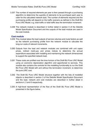 Mobile Termination Rates: Draft BU Pure LRIC Model ComReg 14/29 
Page 75 of 108 
3.257 The number of required elements per year is then passed through a purchasing algorithm to determine the quantity of elements to be purchased each year to cater for the calculated network load. The number of elements required and the purchasing profile will depend on the traffic scenario as defined in the Draft BU Pure LRIC Model, e.g. total traffic or total traffic less the termination increment. 
3.258 The network module is described in further detail in section 5 of the Deloitte Model Specification Document and the outputs of the load module are used in the cost module. 
Cost module 
3.259 This module takes the load outputs of service volumes and route factors as well as the network purchasing profile from the network module to calculate the long-run costs of relevant increments. 
3.260 Outputs from the load and network modules are combined with unit capex prices, indirect mark-ups and prices indices to determine the annual expenditure associated with installing and maintaining the network dimensioned to support the specified network load. 
3.261 These costs are profiled over the time horizon of the Draft BU Pure LRIC Model using an economic depreciation algorithm and apportioned to services. This module also contains the controls for the modelling functionality to run the Draft BU Pure LRIC Model with and without the termination increment, to determine the pure LRIC cost. 
3.262 The Draft BU Pure LRIC Model structure together with the lists of modelled objects is described in section 3 of the Deloitte Model Specification Document and the load, network and cost modules are described in further detail in sections 4, 5 and 6 respectively. 
3.263 A high-level representation of the flow of the Draft BU Pure LRIC Model is presented in the figure below. 
 