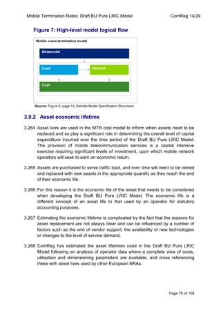 Mobile Termination Rates: Draft BU Pure LRIC Model ComReg 14/29 
Page 76 of 108 
Figure 7: High-level model logical flow 
Source: Figure 6, page 14, Deloitte Model Specification Document. 
3.9.2 Asset economic lifetime 
3.264 Asset lives are used in the MTR cost model to inform when assets need to be replaced and so play a significant role in determining the overall level of capital expenditure incurred over the time period of the Draft BU Pure LRIC Model. The provision of mobile telecommunication services is a capital intensive exercise requiring significant levels of investment, upon which mobile network operators will seek to earn an economic return. 
3.265 Assets are purchased to serve traffic load, and over time will need to be retired and replaced with new assets in the appropriate quantity as they reach the end of their economic life. 
3.266 For this reason it is the economic life of the asset that needs to be considered when developing the Draft BU Pure LRIC Model. The economic life is a different concept of an asset life to that used by an operator for statutory accounting purposes. 
3.267 Estimating the economic lifetime is complicated by the fact that the reasons for asset replacement are not always clear and can be influenced by a number of factors such as the end of vendor support, the availability of new technologies or changes to the level of service demand. 
3.268 ComReg has estimated the asset lifetimes used in the Draft BU Pure LRIC Model following an analysis of operator data where a complete view of costs, utilisation and dimensioning parameters are available, and cross referencing these with asset lives used by other European NRAs.  