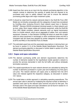 Mobile Termination Rates: Draft BU Pure LRIC Model ComReg 14/29 
Page 77 of 108 
3.269 Asset lives then serve as an input into the network purchasing algorithm in the network module to determine the quantity of assets that are required to be purchased each year to satisfy network load and to ensure the element purchasing profile aligns with major investment cycles. 
3.270 It should be noted that the network elements listed in the Draft BU Pure LRIC Model are not directly comparable with the categories of asset lives considered by ComReg when reviewing Eircom‟s fixed network asset lives in Decision D03/0977. Decision D03/09 considered individual assets in a fixed network such as duct, poles, fibre/ copper cables and network equipment, while the Draft BU Pure LRIC Model considers network elements such as logical transmission links in a mobile network, which are an aggregate of cables, duct, and network equipment. However, in that Decision ComReg did direct an asset life of eight years for active equipment in exchanges or other conditioned areas and this is consistent with the asset lives adopted for similar categories of elements such as BTS and RNCs in the Draft BU Pure LIC Model. 
3.271 The estimated asset lives and the associated assumptions in deriving them can be found in section 5.1.4 of the Deloitte Model Specification Document. The element purchasing algorithm is discussed in further detail in section 5.5 of the Deloitte Model Specification Document. 
3.9.3 Capex and opex calculation 
3.272 The element purchasing profile and element requirements determine the number of elements needed for the hypothetical mobile operator‟s network to provide the services demanded in both the full traffic and without wholesale termination scenarios. 
3.273 The capital expenditures for each network element are calculated by taking the number of elements purchased in a given year and multiplying it by that year‟s unit price. The network element unit capex price is obtained from the 2013 value and indexed against the respective category, as discussed in section 3.8.1 above. 
3.274 The model takes a similar approach in calculating operating expenditures. The annual opex value is derived by multiplying the required number of elements in operation each year by the relevant opex nominal unit price for that year. The formulas used in the capex and opex calculations can be found in section 6.1.5 of the Deloitte Model Specification Document. 
77 http://www.comreg.ie/_fileupload/publications/ComReg0965.pdf  