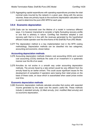 Mobile Termination Rates: Draft BU Pure LRIC Model ComReg 14/29 
Page 78 of 108 
3.275 Aggregating capital expenditures with operating expenditures provides the total nominal costs incurred by the network in a given year. Along with the service volumes, these are primary inputs to the economic depreciation calculation that is used to determine the pure LRIC MTR for each year. 
3.9.4 Economic depreciation 
3.276 Costs can be recovered over the lifetime of a model in numerous different ways. It is however impractical to consider a highly fluctuating recovery profile or one that is arbitrary in nature. ComReg has therefore adopted a cost recovery path that is in line with the revenues generated by the hypothetical efficient mobile operator over the time-frame of the Draft BU Pure LRIC Model. 
3.277 The depreciation method is a key implementation tool in the MTR costing methodology. Depreciation methods can be classified into two categories, accounting and economic, shown below: 
Accounting depreciation methods 
3.278 Accounting depreciation methods (historic cost accounting (HCA) and current cost accounting (CCA)) distribute the costs of an investment in a systematic manner over the life of an asset. 
3.279 Annuities do not evolve in a smooth way under accounting depreciation methods. The annuity faced by a late entrant would be very different from the annuity faced by an earlier entrant. This could cause significant issues for the development of competition if operators were basing their retail prices on the basis of these costs, an issue which is exacerbated when asset prices evolve over time. 
Economic depreciation methods 
3.280 Economic depreciation methods calculate annuities that evolve with expected income generated by the asset over the asset‟s useful life. These methods include (i) standard annuity, (ii) tilted annuity, (incl. modified tilted annuity) and (iv) economic depreciation. 
 