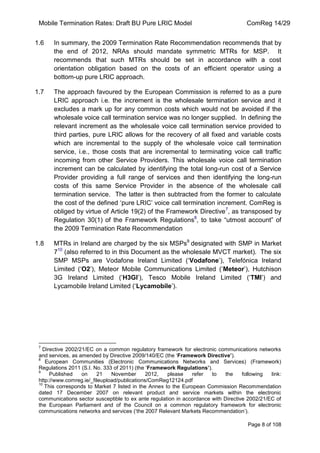 Mobile Termination Rates: Draft BU Pure LRIC Model ComReg 14/29 
Page 8 of 108 
1.6 In summary, the 2009 Termination Rate Recommendation recommends that by the end of 2012, NRAs should mandate symmetric MTRs for MSP. It recommends that such MTRs should be set in accordance with a cost orientation obligation based on the costs of an efficient operator using a bottom-up pure LRIC approach. 
1.7 The approach favoured by the European Commission is referred to as a pure LRIC approach i.e. the increment is the wholesale termination service and it excludes a mark up for any common costs which would not be avoided if the wholesale voice call termination service was no longer supplied. In defining the relevant increment as the wholesale voice call termination service provided to third parties, pure LRIC allows for the recovery of all fixed and variable costs which are incremental to the supply of the wholesale voice call termination service, i.e., those costs that are incremental to terminating voice call traffic incoming from other Service Providers. This wholesale voice call termination increment can be calculated by identifying the total long-run cost of a Service Provider providing a full range of services and then identifying the long-run costs of this same Service Provider in the absence of the wholesale call termination service. The latter is then subtracted from the former to calculate the cost of the defined „pure LRIC‟ voice call termination increment. ComReg is obliged by virtue of Article 19(2) of the Framework Directive7, as transposed by Regulation 30(1) of the Framework Regulations8, to take “utmost account” of the 2009 Termination Rate Recommendation 
1.8 MTRs in Ireland are charged by the six MSPs9 designated with SMP in Market 710 (also referred to in this Document as the wholesale MVCT market). The six SMP MSPs are Vodafone Ireland Limited („Vodafone‟), Telefónica Ireland Limited („O2‟), Meteor Mobile Communications Limited („Meteor‟), Hutchison 3G Ireland Limited („H3GI‟), Tesco Mobile Ireland Limited („TMI‟) and Lycamobile Ireland Limited („Lycamobile‟). 
7 Directive 2002/21/EC on a common regulatory framework for electronic communications networks and services, as amended by Directive 2009/140/EC (the „Framework Directive’). 
8 European Communities (Electronic Communications Networks and Services) (Framework) Regulations 2011 (S.I. No. 333 of 2011) (the „Framework Regulations’). 
9 Published on 21 November 2012, please refer to the following link: http://www.comreg.ie/_fileupload/publications/ComReg12124.pdf 
10 This corresponds to Market 7 listed in the Annex to the European Commission Recommendation dated 17 December 2007 on relevant product and service markets within the electronic communications sector susceptible to ex ante regulation in accordance with Directive 2002/21/EC of the European Parliament and of the Council on a common regulatory framework for electronic communications networks and services („the 2007 Relevant Markets Recommendation‟).  