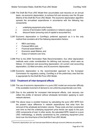 Mobile Termination Rates: Draft BU Pure LRIC Model ComReg 14/29 
Page 80 of 108 
3.286 The Draft BU Pure LRIC Model then accumulates cost recovery on an annual basis, via economic depreciation, to achieve full cost recovery over the 30-year lifetime of the Draft BU Pure LRIC Model. The economic depreciation algorithm spreads the annualised expenditures in accordance with the following key components: 
i. underlying equipment price trends; 
ii. volume of termination traffic (variations in network output); and 
iii. discount factor (ensuring cost of capital is accounted for). 
3.287 Economic depreciation is ComReg‟s preferred approach as it is the only method that considers all of the following depreciation factors; 
 MEA cost today; 
 Forecast MEA cost; 
 Financial asset lifetime81; 
 Economic asset lifetime; and 
 Output of network over time. 
3.288 Prior to the 2009 Termination Rate Recommendation, four other depreciation methods were under consideration for defining cost recovery, which were as follows: (1) historical cost accounting depreciation; (2) current cost accounting depreciation; (3) tilted annuities; and (4) economic depreciation. 
3.289 Economic depreciation is the recommended approach by the European Commission for regulatory costing. ComReg is of the preliminary view that this is appropriate for the Draft BU Pure LRIC Model. 
3.9.5 Treatment of inter-temporal effects 
3.290 The use of economic depreciation in a pure LRIC model can encounter difficulty if the avoidable increment of demand is not uniformly proportionate over time. 
3.291 Due to the potential for increased inter-temporal effects, cost recovery can reflect the profile of demand without wholesale termination applying to each network element. 
3.292 The above issue is avoided however by calculating the pure LRIC MTR from the present value difference in network expenditures that arise from the removal of the wholesale termination volume. These costs are then constrained over time so that the underlying equipment price trends can apply to the pure LRIC components of cost. In other words, the calculated MTR, based on a pure LRIC methodology, is directly constrained by the underlying equipment price trend over the time-frame of the Draft BU Pure LRIC Model. 
81 Economic depreciation can use financial asset lifetimes although economic lifetimes are preferred.  