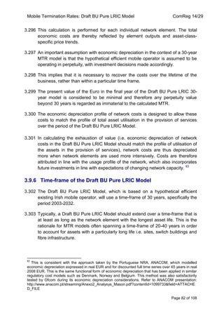 Mobile Termination Rates: Draft BU Pure LRIC Model ComReg 14/29 
Page 82 of 108 
3.296 This calculation is performed for each individual network element. The total economic costs are thereby reflected by element outputs and asset-class- specific price trends. 
3.297 An important assumption with economic depreciation in the context of a 30-year MTR model is that the hypothetical efficient mobile operator is assumed to be operating in perpetuity, with investment decisions made accordingly. 
3.298 This implies that it is necessary to recover the costs over the lifetime of the business, rather than within a particular time frame. 
3.299 The present value of the Euro in the final year of the Draft BU Pure LRIC 30- year model is considered to be minimal and therefore any perpetuity value beyond 30 years is regarded as immaterial to the calculated MTR. 
3.300 The economic depreciation profile of network costs is designed to allow these costs to match the profile of total asset utilisation in the provision of services over the period of the Draft BU Pure LRIC Model. 
3.301 In calculating the exhaustion of value (i.e. economic depreciation of network costs in the Draft BU Pure LRIC Model should match the profile of utilisation of the assets in the provision of services), network costs are thus depreciated more when network elements are used more intensively. Costs are therefore attributed in line with the usage profile of the network, which also incorporates future investments in line with expectations of changing network capacity. 83 
3.9.6 Time-frame of the Draft BU Pure LRIC Model 
3.302 The Draft BU Pure LRIC Model, which is based on a hypothetical efficient existing Irish mobile operator, will use a time-frame of 30 years, specifically the period 2003-2032. 
3.303 Typically, a Draft BU Pure LRIC Model should extend over a time-frame that is at least as long as the network element with the longest asset life. This is the rationale for MTR models often spanning a time-frame of 20-40 years in order to account for assets with a particularly long life i.e. sites, switch buildings and fibre infrastructure. 
83 This is consistent with the approach taken by the Portuguese NRA, ANACOM, which modelled economic depreciation expressed in real EUR and for discounted full time series over 45 years in real 2008 EUR. This is the same functional form of economic depreciation that has been applied in similar regulatory cost models such as Denmark, Norway and Belgium. This method was also satisfactorily tested by Ofcom during its economic depreciation considerations. Refer to ANACOM presentation: http://www.anacom.pt/streaming/Anexo2_Analysys_Mason.pdf?contentId=1099733&field=ATTACHED_FILE  