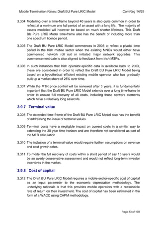 Mobile Termination Rates: Draft BU Pure LRIC Model ComReg 14/29 
Page 83 of 108 
3.304 Modelling over a time-frame beyond 40 years is also quite common in order to reflect at a minimum one full period of an asset with a long life. The majority of assets modelled will however be based on much shorter lifetimes. This Draft BU Pure LRIC Model time-frame also has the benefit of including more than one spectrum licence period. 
3.305 The Draft BU Pure LRIC Model commences in 2003 to reflect a pivotal time period in the Irish mobile sector when the existing MNOs would either have commenced network roll out or initiated major network upgrades. This commencement date is also aligned to feedback from Irish MSPs. 
3.306 In such instances that Irish operator-specific data is available back to 2003, these are considered in order to reflect the Draft BU Pure LRIC Model being based on a hypothetical efficient existing mobile operator who has gradually built up a market share of 25% over time. 
3.307 While the MTR price control will be reviewed after 3 years, it is fundamentally important that the Draft BU Pure LRIC Model extends over a long time-frame in order to ensure full recovery of all costs, including those network elements which have a relatively long asset life. 
3.9.7 Terminal value 
3.308 The extended time-frame of the Draft BU Pure LRIC Model also has the benefit of addressing the issue of terminal values. 
3.309 Terminal costs have a negligible impact on current costs in a similar way to extending the 30-year time horizon and are therefore not considered as part of the MTR calculation. 
3.310 The inclusion of a terminal value would require further assumptions on revenue and cost growth rates. 
3.311 To model the full recovery of costs within a short period of say 15 years would be an overly conservative assessment and would not reflect long-term investor incentives in the market. 
3.9.8 Cost of capital 
3.312 The Draft BU Pure LRIC Model requires a mobile-sector-specific cost of capital as an input parameter to the economic depreciation methodology. The underlying rationale is that this provides mobile operators with a reasonable rate of return on their investment. The cost of capital has been estimated in the form of a WACC using CAPM methodology.  