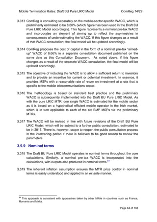 Mobile Termination Rates: Draft BU Pure LRIC Model ComReg 14/29 
Page 84 of 108 
3.313 ComReg is consulting separately on the mobile-sector-specific WACC, which is preliminarily estimated to be 8.66% (which figure has been used in the Draft BU Pure LRIC Model accordingly). This figure represents a nominal pre-tax WACC and incorporates an element of aiming up to reflect the asymmetries in consequences of underestimating the WACC. If this figure changes as a result of that WACC consultation, the final model will be updated accordingly. 
3.314 ComReg proposes the cost of capital in the form of a nominal pre-tax “aimed- up” WACC of 8.66% in a separate consultation document published on the same date as this Consultation Document. As noted above, if this figure changes as a result of the separate WACC consultation, the final model will be updated accordingly. 
3.315 The objective of including the WACC is to allow a sufficient return to investors and to provide an incentive for current or potential investment. In essence, it provides MSPs with a reasonable rate of return on investment at a rate that is specific to the mobile telecommunications sector. 
3.316 The methodology is based on standard best practice and the preliminary WACC is subsequently implemented into the Draft BU Pure LRIC Model. As with the pure LRIC MTR, one single WACC is estimated for the mobile sector as it is based on a hypothetical efficient mobile operator in the Irish market, which is in turn applicable to each of the six SMP MSPs via the preliminary MTRs. 
3.317 The WACC will be revised in line with future revisions of the Draft BU Pure LRIC Model, which will be subject to a further public consultation, estimated to be in 2017. There is, however, scope to reopen the public consultation process in the intervening period if there is believed to be good reason to review the parameters. 
3.9.9 Nominal terms 
3.318 The Draft BU Pure LRIC Model operates in nominal terms throughout the core calculations. Similarly, a nominal pre-tax WACC is incorporated into the calculations, with outputs also produced in nominal terms.84 
3.319 The inherent inflation assumption ensures the MTR price control in nominal terms is easily understood and applied in an ex ante manner. 
84 This approach is consistent with approaches taken by other NRAs in countries such as France, Romania and Malta.  