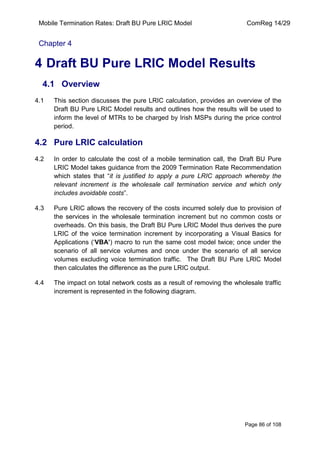 Mobile Termination Rates: Draft BU Pure LRIC Model ComReg 14/29 
Page 86 of 108 
Chapter 4 
4 Draft BU Pure LRIC Model Results 
4.1 Overview 
4.1 This section discusses the pure LRIC calculation, provides an overview of the Draft BU Pure LRIC Model results and outlines how the results will be used to inform the level of MTRs to be charged by Irish MSPs during the price control period. 
4.2 Pure LRIC calculation 
4.2 In order to calculate the cost of a mobile termination call, the Draft BU Pure LRIC Model takes guidance from the 2009 Termination Rate Recommendation which states that “it is justified to apply a pure LRIC approach whereby the relevant increment is the wholesale call termination service and which only includes avoidable costs”. 
4.3 Pure LRIC allows the recovery of the costs incurred solely due to provision of the services in the wholesale termination increment but no common costs or overheads. On this basis, the Draft BU Pure LRIC Model thus derives the pure LRIC of the voice termination increment by incorporating a Visual Basics for Applications („VBA’) macro to run the same cost model twice; once under the scenario of all service volumes and once under the scenario of all service volumes excluding voice termination traffic. The Draft BU Pure LRIC Model then calculates the difference as the pure LRIC output. 
4.4 The impact on total network costs as a result of removing the wholesale traffic increment is represented in the following diagram. 
 