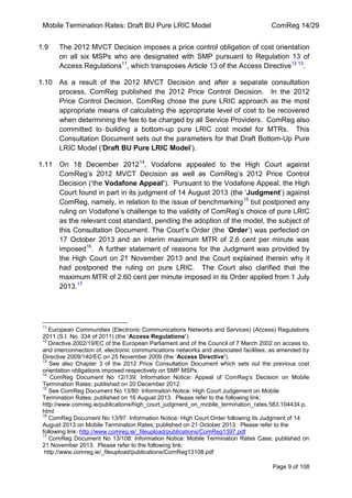 Mobile Termination Rates: Draft BU Pure LRIC Model ComReg 14/29 
Page 9 of 108 
1.9 The 2012 MVCT Decision imposes a price control obligation of cost orientation on all six MSPs who are designated with SMP pursuant to Regulation 13 of Access Regulations11, which transposes Article 13 of the Access Directive12 13. 
1.10 As a result of the 2012 MVCT Decision and after a separate consultation process, ComReg published the 2012 Price Control Decision. In the 2012 Price Control Decision, ComReg chose the pure LRIC approach as the most appropriate means of calculating the appropriate level of cost to be recovered when determining the fee to be charged by all Service Providers. ComReg also committed to building a bottom-up pure LRIC cost model for MTRs. This Consultation Document sets out the parameters for that Draft Bottom-Up Pure LRIC Model („Draft BU Pure LRIC Model‟). 
1.11 On 18 December 201214, Vodafone appealed to the High Court against ComReg‟s 2012 MVCT Decision as well as ComReg‟s 2012 Price Control Decision („the Vodafone Appeal’). Pursuant to the Vodafone Appeal, the High Court found in part in its judgment of 14 August 2013 (the „Judgment‟) against ComReg, namely, in relation to the issue of benchmarking15 but postponed any ruling on Vodafone‟s challenge to the validity of ComReg‟s choice of pure LRIC as the relevant cost standard, pending the adoption of the model, the subject of this Consultation Document. The Court‟s Order (the „Order‟) was perfected on 17 October 2013 and an interim maximum MTR of 2.6 cent per minute was imposed16. A further statement of reasons for the Judgment was provided by the High Court on 21 November 2013 and the Court explained therein why it had postponed the ruling on pure LRIC. The Court also clarified that the maximum MTR of 2.60 cent per minute imposed in its Order applied from 1 July 2013.17 
11 European Communities (Electronic Communications Networks and Services) (Access) Regulations 2011 (S.I. No. 334 of 2011) (the „Access Regulations’). 
12 Directive 2002/19/EC of the European Parliament and of the Council of 7 March 2002 on access to, and interconnection of, electronic communications networks and associated facilities, as amended by Directive 2009/140/EC on 25 November 2009 (the „Access Directive’). 
13 See also Chapter 3 of the 2012 Price Consultation Document which sets out the previous cost orientation obligations imposed respectively on SMP MSPs. 
14 ComReg Document No 12/139: Information Notice: Appeal of ComReg‟s Decision on Mobile Termination Rates; published on 20 December 2012. 
15 See ComReg Document No 13/80: Information Notice: High Court Judgement on Mobile Termination Rates; published on 16 August 2013. Please refer to the following link: http://www.comreg.ie/publications/high_court_judgment_on_mobile_termination_rates.583.104434.p. html 
16 ComReg Document No 13/97: Information Notice: High Court Order following its Judgment of 14 August 2013 on Mobile Termination Rates; published on 21 October 2013. Please refer to the following link: http://www.comreg.ie/_fileupload/publications/ComReg1397.pdf 
17 ComReg Document No 13/108: Information Notice: Mobile Termination Rates Case; published on 21 November 2013. Please refer to the following link: 
http://www.comreg.ie/_fileupload/publications/ComReg13108.pdf  