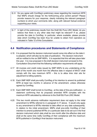 Mobile Termination Rates: Draft BU Pure LRIC Model ComReg 14/29 
Page 92 of 108 
Q. 6 Do you agree with ComReg‟s preliminary views regarding the maximum MTR that MSPs should charge for the forthcoming price control period? Please provide reasons for your response, clearly indicating the relevant paragraph numbers to which your comments refer, along with relevant factual evidence supporting your views. 
Q. 7 In light of the preliminary results from the Draft BU Pure LRIC Model, do you believe that there is any other data that might be relevant? If so, please provide the data to ComReg. In particular, where available, please provide data which ComReg has been thus far unable to obtain from operators as indicated in Table 12 of this Consultation. 
4.4 Notification procedures and Statements of Compliance 
4.16 It is proposed that the decision instrument would come into effect on the date it is adopted, which will also be its date of publication. The decision instrument will be notified to the six SMP MSPs. It is expected that this will take place later this year. It is now proposed in the draft decision instrument annexed to this Consultation Document that the following notification requirements will apply. 
4.17 All invoices and credit notes issued by SMP MSPs to any undertaking at the start of the month one month from the effective date in respect of MVCT shall comply with the new maximum MTR – this is to allow time inter alia for adjustment to billing systems. 
4.18 Each SMP MSP shall pre-notify ComReg of its intention to amend its published MTR at least two months in advance of the amendment, unless otherwise agreed by ComReg. 
4.19 Each SMP MSP shall furnish to ComReg - at the date of this pre-notification - a statement confirming that its proposed amended MTR complies with the maximum MTR calculated by reference to the Draft BU Pure LRIC Model. 
4.20 This two month advance notification requirement does not apply to the initial amendment to MTRs referred to in paragraph 4.17 above. It would only apply to any amendment to MTRs intended to take effect on any date subsequently. In relation to the initial amendment, MSPs shall pre-notify ComReg of their intention to amend published MTRs on a particular date to be set out in the final decision instrument which date shall be one month after the effective date and shall at the same time notify ComReg of their compliance with the maximum MTR published in ComReg‟s final decision instrument.  