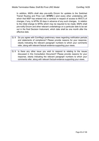 Mobile Termination Rates: Draft BU Pure LRIC Model ComReg 14/29 
Page 93 of 108 
In addition, MSPs shall also pre-notify Eircom for updates to the Switched Transit Routing and Price List („STRPL’) (and every other undertaking with which that MSP has entered into a contract in respect of access to MVCT) of changes, if any, to MTRs 30 days in advance of any such changes. In relation to the initial change to MTRs which may be required to be made, MSPs shall pre-notify Eircom and other relevant undertakings on a particular date to be set out in the final Decision Instrument, which date shall be one month after the effective date. 
Q. 8 Do you agree with ComReg‟s preliminary views regarding notification periods and statements of compliance? Please provide reasons for your response, clearly indicating the relevant paragraph numbers to which your comments refer, along with relevant factual evidence supporting your views. 
Q. 9 Is there any other issue you wish to respond to relating to the issues discussed in this Consultation Document? Please provide reasons for your response, clearly indicating the relevant paragraph numbers to which your comments refer, along with relevant factual evidence supporting your views. 
 