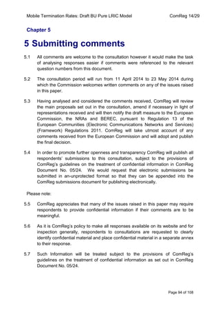 Mobile Termination Rates: Draft BU Pure LRIC Model ComReg 14/29 
Page 94 of 108 
Chapter 5 
5 Submitting comments 
5.1 All comments are welcome to the consultation however it would make the task of analysing responses easier if comments were referenced to the relevant question numbers from this document. 
5.2 The consultation period will run from 11 April 2014 to 23 May 2014 during which the Commission welcomes written comments on any of the issues raised in this paper. 
5.3 Having analysed and considered the comments received, ComReg will review the main proposals set out in the consultation, amend if necessary in light of representations received and will then notify the draft measure to the European Commission, the NRAs and BEREC, pursuant to Regulation 13 of the European Communities (Electronic Communications Networks and Services) (Framework) Regulations 2011. ComReg will take utmost account of any comments received from the European Commission and will adopt and publish the final decision. 
5.4 In order to promote further openness and transparency ComReg will publish all respondents‟ submissions to this consultation, subject to the provisions of ComReg‟s guidelines on the treatment of confidential information in ComReg Document No. 05/24. We would request that electronic submissions be submitted in an-unprotected format so that they can be appended into the ComReg submissions document for publishing electronically. 
Please note: 
5.5 ComReg appreciates that many of the issues raised in this paper may require respondents to provide confidential information if their comments are to be meaningful. 
5.6 As it is ComReg‟s policy to make all responses available on its website and for inspection generally, respondents to consultations are requested to clearly identify confidential material and place confidential material in a separate annex to their response. 
5.7 Such Information will be treated subject to the provisions of ComReg‟s guidelines on the treatment of confidential information as set out in ComReg Document No. 05/24. 
 