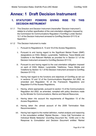 Mobile Termination Rates: Draft BU Pure LRIC Model ComReg 14/29 
Page 95 of 108 
Annex: 1 Draft Decision Instrument 
1. STATUTORY POWERS GIVING RISE TO THIS DECISION INSTRUMENT 
A 1.1 This Direction and Decision Instrument (hereinafter “Decision Instrument”) relates to a further specification of the cost orientation obligation imposed by the Commission for Communications Regulation (“ComReg”) under Section 12.1 of the Decision Instrument annexed to ComReg Decision D11/12 at Appendix I. 
A 1.2 This Decision Instrument is made: 
i. Pursuant to Regulations 8, 13 and 18 of the Access Regulations; 
ii. Pursuant to and having regard to the Significant Market Power (SMP) designations on H3GI, Meteor, Lycamobile, Telefónica, Tesco Mobile and Vodafone in the Relevant Markets as provided for in Section 5.1 of the Decision Instrument annexed to ComReg Decision D11/12; 
iii. Pursuant to and having regard to the cost orientation obligation imposed on each of H3GI, Meteor, Lycamobile, Telefónica, Tesco Mobile and Vodafone by Section 12.1 of the Decision Instrument annexed to ComReg Decision D11/12; 
iv. Having had regard to the functions and objectives of ComReg as set out in sections 10 and 12 of the Communications Regulation Act 2002, as amended and Regulation 16 of the Framework Regulations and Regulation 6 of the Access Regulations; 
v. Having, where appropriate, pursuant to section 13 of the Communications Regulation Act 2002, as amended, complied with policy directions made by the Minister for Communications, Marine and Natural Resources; 
vi. Having taken into account the requirements of Regulation 13 of the Access Regulations; 
vii. Having taken the utmost account of the 2009 Termination Rate Recommendation; 
viii. Having had regard to the market definition, market analysis and reasoning in the consultation entitled “Market Review – Voice Call Termination on Individual Mobile Networks” (ComReg Document No. 12/46) and in the Response to Consultation and Decision Document entitled “Market  