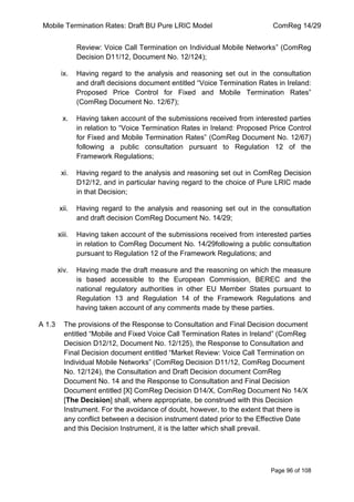 Mobile Termination Rates: Draft BU Pure LRIC Model ComReg 14/29 
Page 96 of 108 
Review: Voice Call Termination on Individual Mobile Networks” (ComReg Decision D11/12, Document No. 12/124); 
ix. Having regard to the analysis and reasoning set out in the consultation and draft decisions document entitled “Voice Termination Rates in Ireland: Proposed Price Control for Fixed and Mobile Termination Rates” (ComReg Document No. 12/67); 
x. Having taken account of the submissions received from interested parties in relation to “Voice Termination Rates in Ireland: Proposed Price Control for Fixed and Mobile Termination Rates” (ComReg Document No. 12/67) following a public consultation pursuant to Regulation 12 of the Framework Regulations; 
xi. Having regard to the analysis and reasoning set out in ComReg Decision D12/12, and in particular having regard to the choice of Pure LRIC made in that Decision; 
xii. Having regard to the analysis and reasoning set out in the consultation and draft decision ComReg Document No. 14/29; 
xiii. Having taken account of the submissions received from interested parties in relation to ComReg Document No. 14/29following a public consultation pursuant to Regulation 12 of the Framework Regulations; and 
xiv. Having made the draft measure and the reasoning on which the measure is based accessible to the European Commission, BEREC and the national regulatory authorities in other EU Member States pursuant to Regulation 13 and Regulation 14 of the Framework Regulations and having taken account of any comments made by these parties. 
A 1.3 The provisions of the Response to Consultation and Final Decision document entitled “Mobile and Fixed Voice Call Termination Rates in Ireland” (ComReg Decision D12/12, Document No. 12/125), the Response to Consultation and Final Decision document entitled “Market Review: Voice Call Termination on Individual Mobile Networks” (ComReg Decision D11/12, ComReg Document No. 12/124), the Consultation and Draft Decision document ComReg Document No. 14 and the Response to Consultation and Final Decision Document entitled [X] ComReg Decision D14/X, ComReg Document No 14/X [The Decision] shall, where appropriate, be construed with this Decision Instrument. For the avoidance of doubt, however, to the extent that there is any conflict between a decision instrument dated prior to the Effective Date and this Decision Instrument, it is the latter which shall prevail.  