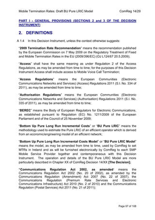 Mobile Termination Rates: Draft BU Pure LRIC Model ComReg 14/29 
Page 97 of 108 
PART I - GENERAL PROVISIONS (SECTIONS 2 and 3 OF THE DECISION INSTRUMENT) 
2. DEFINITIONS 
A 1.4 In this Decision Instrument, unless the context otherwise suggests: 
“2009 Termination Rate Recommendation” means the recommendation published by the European Commission on 7 May 2009 on the Regulatory Treatment of Fixed and Mobile Termination Rates in the EU (2009/396/EC) (OJ L124/67 20.5.2009); 
“Access” shall have the same meaning as under Regulation 2 of the Access Regulations, as may be amended from time to time; for the purposes of this Decision Instrument Access shall include access to Mobile Voice Call Termination; 
“Access Regulations” means the European Communities (Electronic Communications Networks and Services) (Access) Regulations 2011 (S.I. No. 334 of 2011), as may be amended from time to time; 
“Authorisation Regulations” means the European Communities (Electronic Communications Networks and Services) (Authorisation) Regulations 2011 (S.I. No. 335 of 2011), as may be amended from time to time; 
“BEREC” means the Body of European Regulators for Electronic Communications, as established pursuant to Regulation (EC) No. 1211/2009 of the European Parliament and of the Council of 25 November 2009; 
“Bottom Up Pure Long Run Incremental Costs” or “BU Pure LRIC” means the methodology used to estimate the Pure LRIC of an efficient operator which is derived from an economic/engineering model of an efficient network; 
“Bottom Up Pure Long Run Incremental Costs Model” or “BU Pure LRIC Model” means the model, as may be amended from time to time, used by ComReg to set MTRs in Ireland and as will be furnished electronically by ComReg to each SMP Mobile Service Provider together and contemporaneous with this Decision Instrument. The operation and details of the BU Pure LRIC Model are more particularly described in Chapter XX of ComReg Decision 14/XX [The Decision]; 
“Communications Regulation Act 2002, as amended” means the Communications Regulation Act 2002 (No. 20 of 2002), as amended by the Communications Regulation (Amendment) Act 2007 (No. 22 of 2007), the Communications Regulation (Premium Rate Services and Electronic Communications Infrastructure) Act 2010 (No. 2 of 2010) and the Communications Regulation (Postal Services) Act 2011 (No. 21 of 2011); 
 