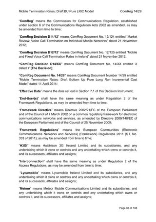 Mobile Termination Rates: Draft BU Pure LRIC Model ComReg 14/29 
Page 98 of 108 
“ComReg” means the Commission for Communications Regulation, established under section 6 of the Communications Regulation Acts 2002 as amended, as may be amended from time to time; 
“ComReg Decision D11/12” means ComReg Document No. 12/124 entitled “Market Review: Voice Call Termination on Individual Mobile Networks” dated 21 November 2012; 
“ComReg Decision D12/12” means ComReg Document No. 12/125 entitled “Mobile and Fixed Voice Call Termination Rates in Ireland” dated 21 November 2012; 
“ComReg Decision D14/XX” means ComReg Document No. 14/XX entitled X dated Y [The Decision]; 
“ComReg Document No. 14/29” means ComReg Document Number 14/29 entitled “Mobile Termination Rates: Draft Bottom Up Pure Long Run Incremental Cost Model” dated 11 April 2014; 
“Effective Date” means the date set out in Section 7.1 of this Decision Instrument; 
“End-User(s)” shall have the same meaning as under Regulation 2 of the Framework Regulations, as may be amended from time to time; 
“Framework Directive” means Directive 2002/21/EC of the European Parliament and of the Council of 7 March 2002 on a common regulatory framework for electronic communications networks and services, as amended by Directive 2009/140/EC of the European Parliament and of the Council of 25 November 2009; 
“Framework Regulations” means the European Communities (Electronic Communications Networks and Services) (Framework) Regulations 2011 (S.I. No. 333 of 2011), as may be amended from time to time; 
“H3GI” means Hutchison 3G Ireland Limited and its subsidiaries, and any undertaking which it owns or controls and any undertaking which owns or controls it, and its successors, affiliates and assigns; 
“Interconnection” shall have the same meaning as under Regulation 2 of the Access Regulations, as may be amended from time to time; 
“Lycamobile” means Lycamobile Ireland Limited and its subsidiaries, and any undertaking which it owns or controls and any undertaking which owns or controls it, and its successors, affiliates and assigns; 
“Meteor” means Meteor Mobile Communications Limited and its subsidiaries, and any undertaking which it owns or controls and any undertaking which owns or controls it, and its successors, affiliates and assigns;  