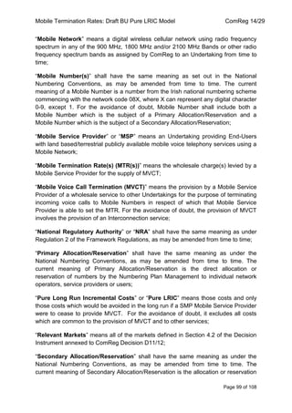 Mobile Termination Rates: Draft BU Pure LRIC Model ComReg 14/29 
Page 99 of 108 
“Mobile Network” means a digital wireless cellular network using radio frequency spectrum in any of the 900 MHz, 1800 MHz and/or 2100 MHz Bands or other radio frequency spectrum bands as assigned by ComReg to an Undertaking from time to time; 
“Mobile Number(s)” shall have the same meaning as set out in the National Numbering Conventions, as may be amended from time to time. The current meaning of a Mobile Number is a number from the Irish national numbering scheme commencing with the network code 08X, where X can represent any digital character 0-9, except 1. For the avoidance of doubt, Mobile Number shall include both a Mobile Number which is the subject of a Primary Allocation/Reservation and a Mobile Number which is the subject of a Secondary Allocation/Reservation; 
“Mobile Service Provider” or “MSP” means an Undertaking providing End-Users with land based/terrestrial publicly available mobile voice telephony services using a Mobile Network; 
“Mobile Termination Rate(s) (MTR(s))” means the wholesale charge(s) levied by a Mobile Service Provider for the supply of MVCT; 
“Mobile Voice Call Termination (MVCT)” means the provision by a Mobile Service Provider of a wholesale service to other Undertakings for the purpose of terminating incoming voice calls to Mobile Numbers in respect of which that Mobile Service Provider is able to set the MTR. For the avoidance of doubt, the provision of MVCT involves the provision of an Interconnection service; 
“National Regulatory Authority” or “NRA” shall have the same meaning as under Regulation 2 of the Framework Regulations, as may be amended from time to time; 
“Primary Allocation/Reservation” shall have the same meaning as under the National Numbering Conventions, as may be amended from time to time. The current meaning of Primary Allocation/Reservation is the direct allocation or reservation of numbers by the Numbering Plan Management to individual network operators, service providers or users; 
“Pure Long Run Incremental Costs” or “Pure LRIC” means those costs and only those costs which would be avoided in the long run if a SMP Mobile Service Provider were to cease to provide MVCT. For the avoidance of doubt, it excludes all costs which are common to the provision of MVCT and to other services; 
“Relevant Markets” means all of the markets defined in Section 4.2 of the Decision Instrument annexed to ComReg Decision D11/12; 
“Secondary Allocation/Reservation” shall have the same meaning as under the National Numbering Conventions, as may be amended from time to time. The current meaning of Secondary Allocation/Reservation is the allocation or reservation  