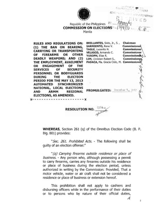 . ,


                                                                   .   ,




                       Republic of the Philippines
                   COMMISSION ON
                                 Manila


RULES AND REGULATIONS ON:          BRILLANTES, Sixto, Jr., S ,
                                                             .    Chairman
(1) THE BAN ON BEARING,            SARMIENTO, Rene V.             Commissione
                                   TAGLE, Lucenito N.
CARRYING OR TRANSPORTING           VELASCO, Armando C.            Commissioner
OF FIREARMS OR       OTHER         YUSOPH, Elias R.               Comtnission
DEADLY WEAPONS; AND (2)            LIM, Christian Robert S.,      Commission
THE EMPLOYMENT, AVAILMENT          PADACA, Ma. Gracia Cielo, M.   Commissionq
OR ENGAGEMENT OF THE
SERVICES     OF   SECURITY
PERSONNEL OR BODYGUARDS
DURING     THE    ELECTION
PERIOD FOR THE MAY 13, 2013
AUTOMATED     SYNCHRONIZED
NATIONAL, LOCAL ELECTIONS
AND     ARMM      REGIONAL
ELECTIONS, AS AMENDED.




     WHEREAS, Section 261 (q) of the Omnibus Election Code (8. P.
     Blg. 881) provides:

           "Sec. 261. Prohibited Acts.    -   The following shall be
     guilty of an election offense:"

           "(q) Carrying firearms outside residence or place of
     business, - Any person who, although possessing a permit
     to carry firearms, carries any firearms outside his residence
     or place of business during the election period, unless
     authorized in writing by the Commission: Provided, That a
     motor vehicle, water or air craft shall not be considered a
     residence or place of business or extension hereof.

          This prohibition shall not apply to cashiers and
     disbursing officers while in the performance of their duties
     or to persons who by nature of their official duties,
                                                                           4.         I
 