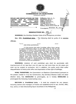 Republic of the Philippines
                           COMMISSION ON ELECTIONS
                                        Intramuros, Manila

RULES AND REGULATIONS ON THE                               Brillantes, Sixto Jr., S.,         Chairma
LIQUOR  BAN   IN  CONNECTION                               SarmientO?Rene V . s
                        20                                 Tagle, Lucenito N . ,              commis&er
                                                                                              C o m m i ~ ner
                                                                                                        i
WITH   THE   MAY    13,                                    Velasco, .Armando C.,              Commi '
AUTOMATED       SYNCHRONIZED                               Yusoph. Elias R.,                  C o m m ~         ~   ~
NATIONAL, LOCAL AND ARMM                                   Lim, Christian ~ b b e r S . ,
                                                                                    t         ~omgGioner
REGIONAL ELECTIONS.                                        Padaca, Maria Gracia (Sielo, M.    Corn ssioner
x-----------------X ----
                 --
                                                           Promulgated:


                                RESOLUTION NO. 9582

      WHEREAS, the Omnibus Election Code of

      Sec. 261. P r o h i b i t e d Acts.    -   The foljowing shall be guilty o f an election
                                                   /

offense:

              "x x x                             X X X                                X X X
                       (dd) Other prohibitions:

                      (1) Any person who sells, furnishes, offers, buys, serves
              or takes intoxicating liquor on the days fixed by law for the
              registration of voters i n ' t h e polling place, or on the day before
              the election or on the election day. Provided, That hotels and
              other establishments. duly certified by the Department of
              Tourism as tourist-oriented and habitually in the business of
              catering to foreign tourists may be exempted for justifiable
              reasons upon prior authority of the Commisslon. Provided,
              further, That foreign tourist taking intoxicating liquor in said
              authorized hotels or establishments are exempted from the
              provisions of this sub-paragraph. "

      WHEREAS,           violation   of said     prohibited         acts shall   .   be punishable with
imprisonment o f not less than one (1) year but not more than six (6) years and
shall not be subject t o probation, and in addition, the guilty party shall suffer
disqualification t o hold public office and deprivation of the right of suffrage;

       NOW, THEREFORE, the Commission on Elections (Commission) pursuant t o
the powers vested in it by the Constitution, the Omnibus Election Code and other
                                                                =
                                                                .

election   laws,   has    RESOLVED to            promulgate,         as   it   hereby     RESOLVES t o
promulgate the following implementing rules:

      SECTION 1 Prohibited Acts.
               .                                       -    I t shall be unlawful for any person,
including owners and managers of hotels and establishments t o sell, furnish, offer,
buy, serve, or take intoxicating liquor anywhere in the Philippines.
 