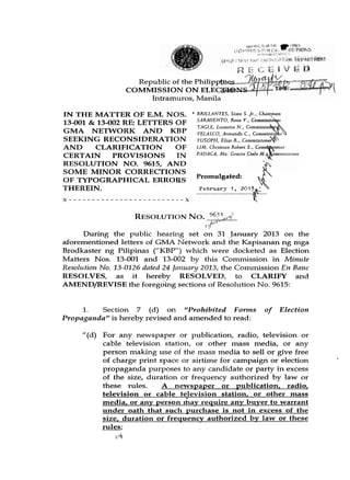 Republic 'of the Philipp$nes
                   COMMISSION O N ELE
                        Intramuros, Mani

IN THE MATTER OF E.M. NOS. * BRILLANTES, Sixto S. Jr., Chairman
13-001 & 13-002 RE: LETTERS OF SARA4IENT0, Rene. ,V.,
                               TAGLE, Luceniro N Commissio
GMA NETWORK AND KBP            VELASCO, Armondo C . , Commissio
SEEKING RECONSIDERATION YUSOPH, Elios R . , ~ o m m i s s i o n e w
AND     CLARIFICATION       OF LIM, Christian Robert
CERTAIN      PROVISIONS     IN PADACA, Afo. Grocio
RESOLUTION NO. 9615, AND
SOME MINOR CORRECTIONS
                               Promulgated:
OF TYPOGRAPHICAL ERRORS
THEREIN.                        February I , 2 1 &   0 3 c




      During the public hearing set on 31 Jal~uary2013 on the
aforementioned letters of GMA Network and the Kapisanai~ mga     ng
Brodkaster ng Pilipinas ("KBP") which were docketed as Election
Matters Nos. 13-001 and 13-002 by this Commission in Minzite
Resolzrtion No. 13-0126 dated 24 Jn1zunl-y 2023, the Comlnission En Bnnc
RESOLVES, as it hereby RESOLVED, to CLARIFY and
AMENDDEVISE the foregoing sections of Resolution No. 9615:


     1.   Section 7 (d) OII "Prohibited F o m z s            of   Election
Propaganda" is hereby revised and amended to read:

      "(d) For any newspaper or publication, radio, television or
           cable television station, or other mass media, or any
           person making use of the mass media to sell or give free
           of charge print space or airtime for campaign or election
           propaganda purposes to any candidate or party in excess
           of the size, duration or frequency authorized by law or
           these rules.     A newspaper or publication, radio,
           television or cable television station, or other mass
           media, or any person &ay require any buyer to warrant
           under oath that such purchase is not in excess of the
           size, duration or frequency authorized by law or these
           rules;
 