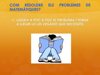 COM RESOLDRE ELS PROBLEMES DE
MATEMÀTIQUES?
1) LLEGEIX A POC A POC EL PROBLEMA I TORNA
A LLEGIR-LO LES VEGADES QUE NECESSITIS.
 