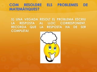COM RESOLDRE ELS PROBLEMES DE
MATEMÀTIQUES?
5) UNA VEGADA RESOLT EL PROBLEMA ESCRIU
LA RESPOSTA AL LLOC CORRESPONENT.
RECORDA QUE LA RESPOSTA HA DE SER
COMPLETA!
 