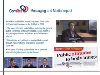 Messaging and Media Impact ComRes stakeholder research received 7,500 press and broadcast mentions in the first half of 2010 The views of charity stakeholders, including the general public, vulnerable and disadvantaged people, health or education practitioners and others are of wide media interest Consultation and polling is uniquely able to spread through media networks and receive secondary coverage The views of charity stakeholders are of particular interest to legislators and opinion formers 