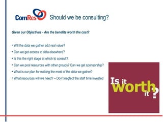 Should we be consulting? Given our Objectives - Are the benefits worth the cost? Will the data we gather add real value? Can we get access to data elsewhere? Is this the right stage at which to consult? Can we pool resources with other groups? Can we get sponsorship? What is our plan for making the most of the data we gather? What resources will we need? – Don’t neglect the staff time invested  