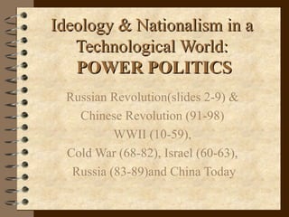 Ideology & Nationalism in aIdeology & Nationalism in a
Technological World:Technological World:
POWER POLITICSPOWER POLITICS
Russian Revolution(slides 2-9) &
Chinese Revolution (91-98)
WWII (10-59),
Cold War (68-82), Israel (60-63),
Russia (83-89)and China Today
 