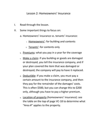 Lesson 2: Homeowners’ Insurance


I.    Read through the lesson.
II.   Some important things to focus on:
      a. Homeowners’ insurance vs. tenants’ insurance:
             i.    Homeowners’: for building and contents
             ii.   Tenants’: for contents only
      b.   Premiums: what you pay in a year for the coverage
      c.   Make a claim: if you building or goods are damaged
           or destroyed, you tell the insurance company, and if
           your plan covered the item that was damaged or
           destroyed, the company will pay to have it replaced.
      d.   Deductible: If you make a claim, you must pay a
           certain amount to the insurance company, and then
           they pay for the remainder of the damages’ costs.
           This is often $500, but you can change this to $200
           only, although you have to pay a higher premium.
      e.   Location of property (homeowners’ insurance): see
           the table on the top of page VC-18 to determine what
           “Area #” applies to the property.
 